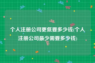 个人注册公司更低要多少钱(个人注册公司最少需要多少钱)