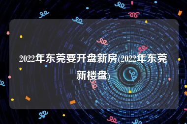 2022年东莞要开盘新房(2022年东莞新楼盘)