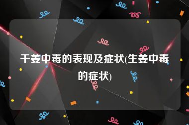 干姜中毒的表现及症状(生姜中毒的症状)