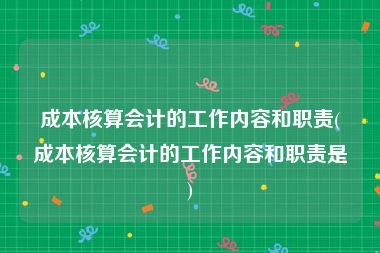 成本核算会计的工作内容和职责(成本核算会计的工作内容和职责是)