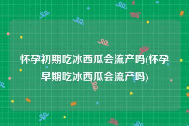 怀孕初期吃冰西瓜会流产吗(怀孕早期吃冰西瓜会流产吗)