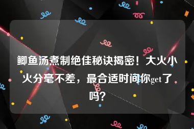 鲫鱼汤煮制绝佳秘诀揭密！大火小火分毫不差，最合适时间你get了吗？