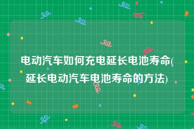 电动汽车如何充电延长电池寿命(延长电动汽车电池寿命的方法)