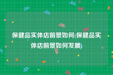 保健品实体店前景如何(保健品实体店前景如何发展)