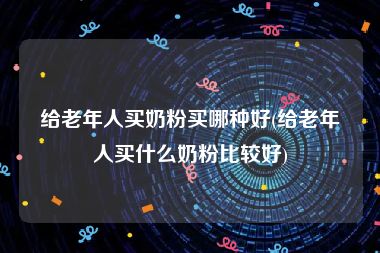 给老年人买奶粉买哪种好(给老年人买什么奶粉比较好)