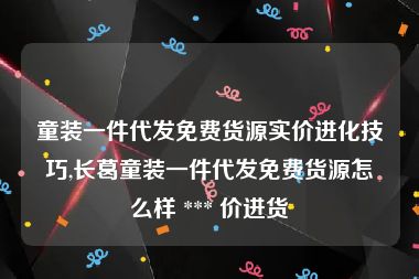 童装一件代发免费货源实价进化技巧,长葛童装一件代发免费货源怎么样 *** 价进货