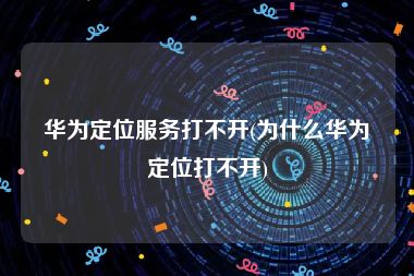 华为定位服务打不开(为什么华为定位打不开)