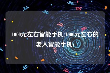 1000元左右智能手机(1000元左右的老人智能手机)