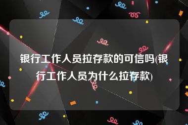 银行工作人员拉存款的可信吗(银行工作人员为什么拉存款)