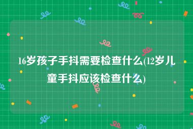 16岁孩子手抖需要检查什么(12岁儿童手抖应该检查什么)