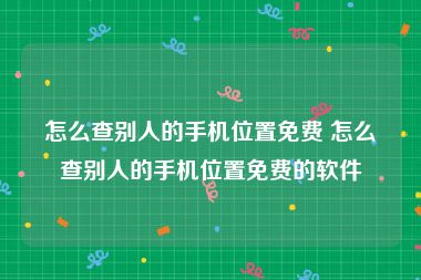 怎么查别人的手机位置免费 怎么查别人的手机位置免费的软件