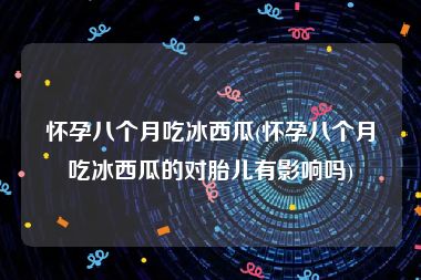 怀孕八个月吃冰西瓜(怀孕八个月吃冰西瓜的对胎儿有影响吗)