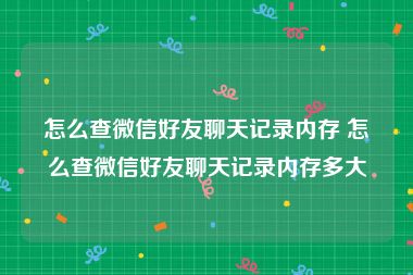 怎么查微信好友聊天记录内存 怎么查微信好友聊天记录内存多大