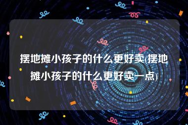 摆地摊小孩子的什么更好卖(摆地摊小孩子的什么更好卖一点)