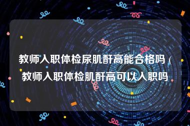 教师入职体检尿肌酐高能合格吗 (教师入职体检肌酐高可以入职吗