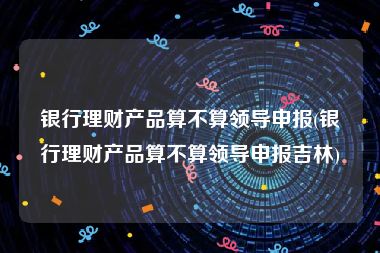 银行理财产品算不算领导申报(银行理财产品算不算领导申报吉林)