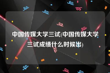 中国传媒大学三试(中国传媒大学三试成绩什么时候出)