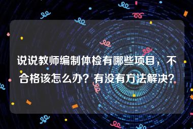 说说教师编制体检有哪些项目，不合格该怎么办？有没有方法解决？