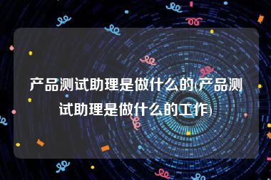 产品测试助理是做什么的(产品测试助理是做什么的工作)