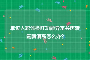 单位入职体检肝功能异常谷丙转氨酶偏高怎么办？