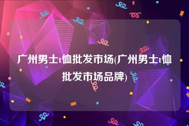 广州男士t恤批发市场(广州男士t恤批发市场品牌)