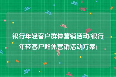 银行年轻客户群体营销活动(银行年轻客户群体营销活动方案)