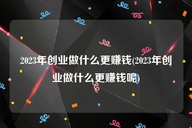 2023年创业做什么更赚钱(2023年创业做什么更赚钱呢)