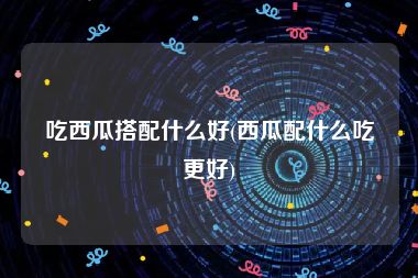 吃西瓜搭配什么好(西瓜配什么吃更好)