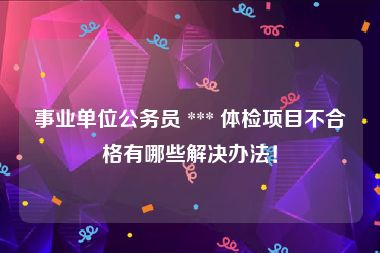 事业单位公务员 *** 体检项目不合格有哪些解决办法！