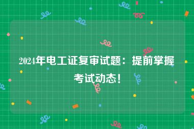 2024年电工证复审试题：提前掌握考试动态！