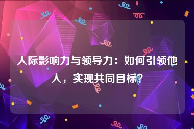 人际影响力与领导力：如何引领他人，实现共同目标？