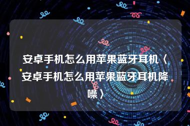 安卓手机怎么用苹果蓝牙耳机〈安卓手机怎么用苹果蓝牙耳机降噪〉