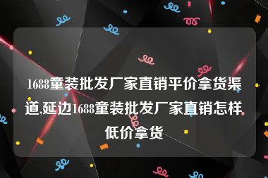 1688童装批发厂家直销平价拿货渠道,延边1688童装批发厂家直销怎样低价拿货