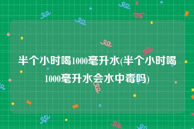 半个小时喝1000毫升水(半个小时喝1000毫升水会水中毒吗)