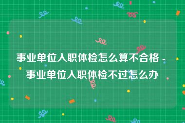 事业单位入职体检怎么算不合格 - 事业单位入职体检不过怎么办