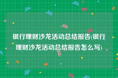 银行理财沙龙活动总结报告(银行理财沙龙活动总结报告怎么写)