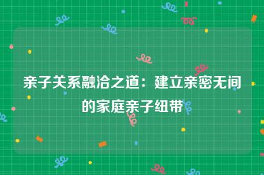 亲子关系融洽之道：建立亲密无间的家庭亲子纽带