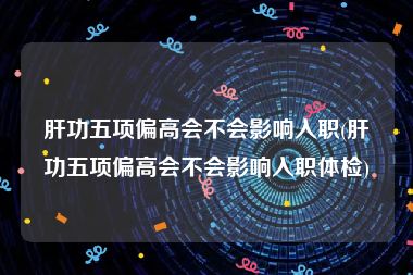 肝功五项偏高会不会影响入职(肝功五项偏高会不会影响入职体检)