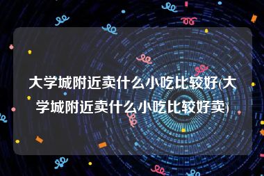 大学城附近卖什么小吃比较好(大学城附近卖什么小吃比较好卖)