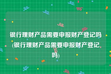 银行理财产品需要申报财产登记吗(银行理财产品需要申报财产登记吗)