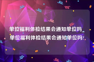 单位福利体检结果会通知单位吗_单位福利体检结果会通知单位吗?