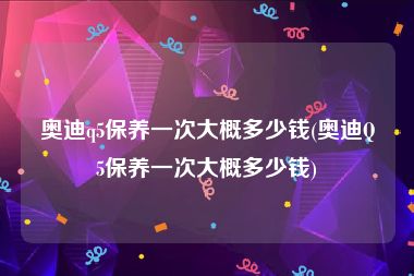 奥迪q5保养一次大概多少钱(奥迪Q5保养一次大概多少钱)