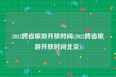 2022跨省旅游开放时间(2022跨省旅游开放时间北京)