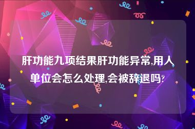 肝功能九项结果肝功能异常,用人单位会怎么处理,会被辞退吗?