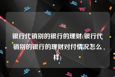 银行代销别的银行的理财(银行代销别的银行的理财对付情况怎么样)