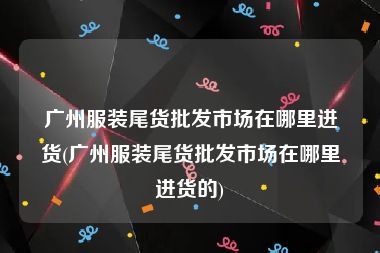 广州服装尾货批发市场在哪里进货(广州服装尾货批发市场在哪里进货的)