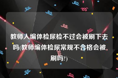 教师入编体检尿检不过会被刷下去吗(教师编体检尿常规不合格会被刷吗?)