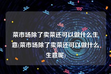 菜市场除了卖菜还可以做什么生意(菜市场除了卖菜还可以做什么生意呢)