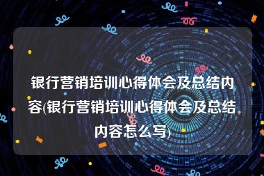 银行营销培训心得体会及总结内容(银行营销培训心得体会及总结内容怎么写)