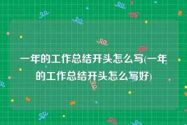 一年的工作总结开头怎么写(一年的工作总结开头怎么写好)